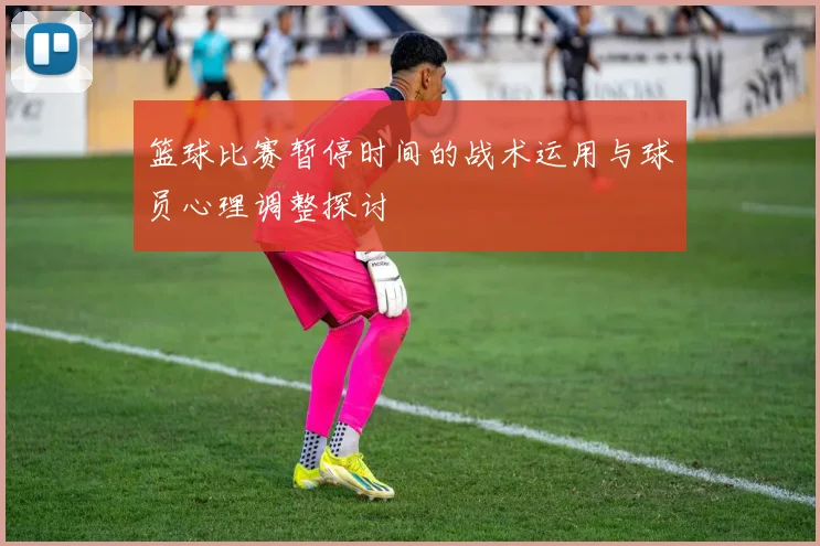 篮球比赛暂停时间的战术运用与球员心理调整探讨